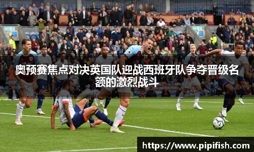 奥预赛焦点对决英国队迎战西班牙队争夺晋级名额的激烈战斗