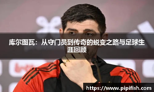 库尔图瓦：从守门员到传奇的蜕变之路与足球生涯回顾