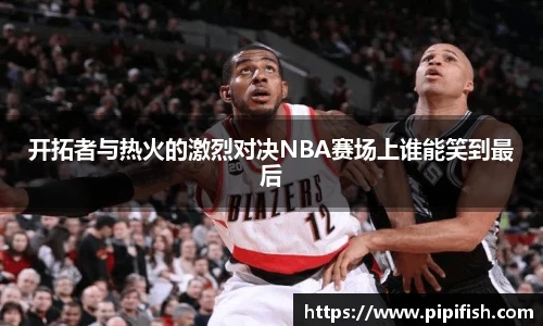 开拓者与热火的激烈对决NBA赛场上谁能笑到最后