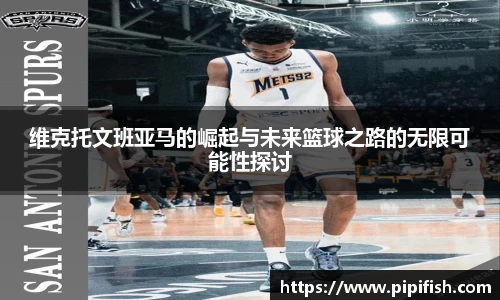 维克托文班亚马的崛起与未来篮球之路的无限可能性探讨