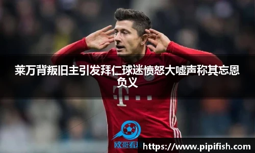 莱万背叛旧主引发拜仁球迷愤怒大嘘声称其忘恩负义